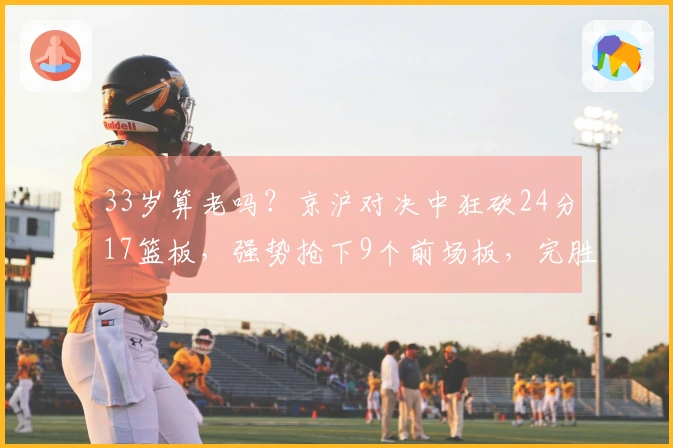 33岁算老吗？京沪对决中狂砍24分17篮板，强势抢下9个前场板，完胜本土第一中锋