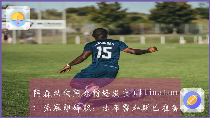 阿森纳向阿尔特塔发出 ultimatum：无冠即辞职，法布雷加斯已准备接任