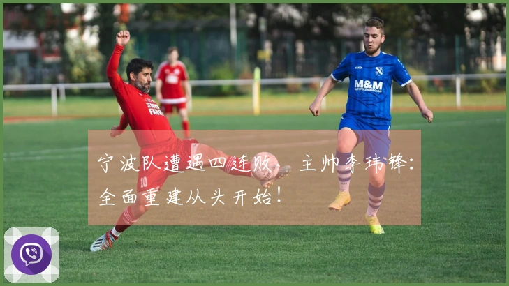 宁波队遭遇四连败，主帅李玮锋：全面重建从头开始！