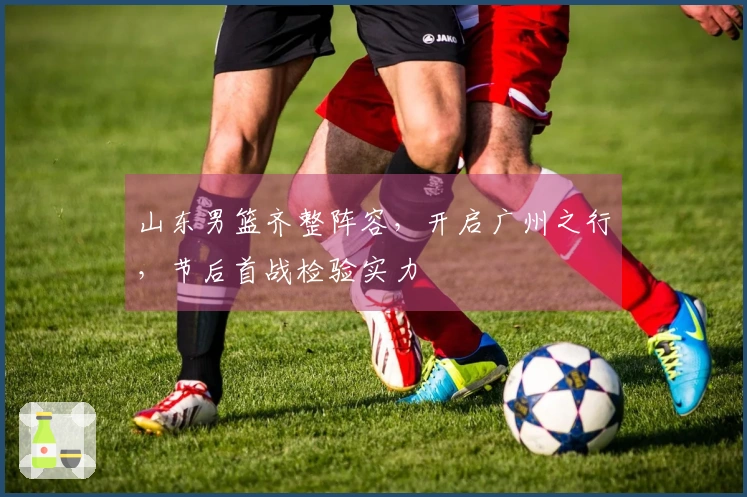 山东男篮齐整阵容，开启广州之行，节后首战检验实力