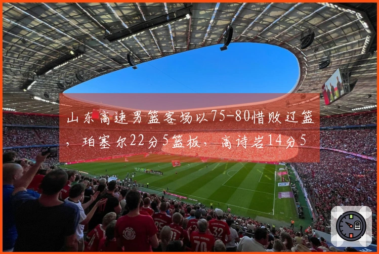 山东高速男篮客场以75-80惜败辽篮，珀塞尔22分5篮板，高诗岩14分5篮板8助攻