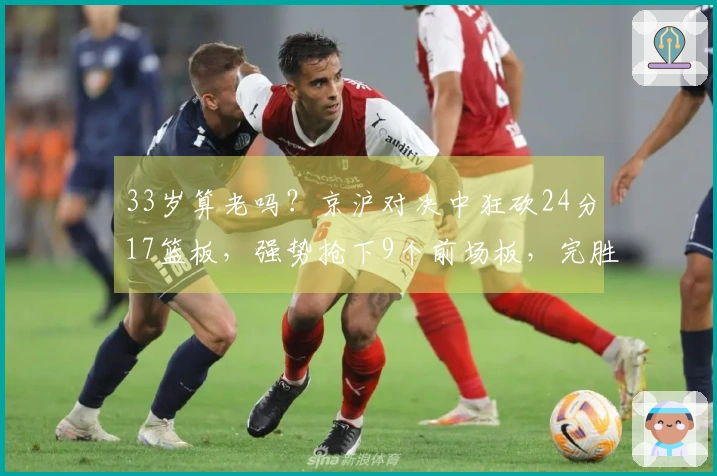 33岁算老吗？京沪对决中狂砍24分17篮板，强势抢下9个前场板，完胜本土第一中锋