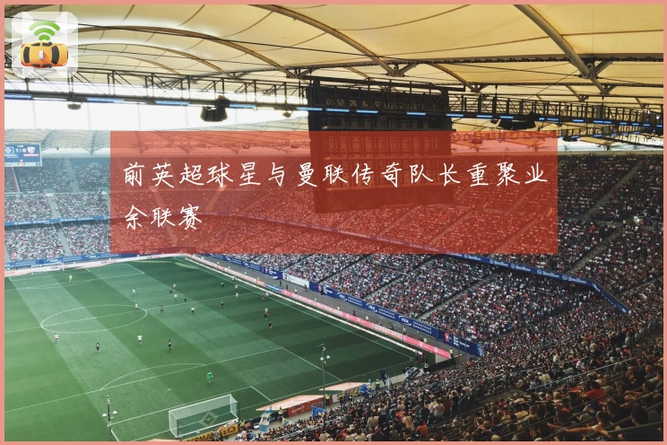 前英超球星与曼联传奇队长重聚业余联赛
