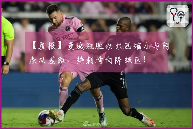 【晨报】曼城狂胜切尔西缩小与阿森纳差距，热刺滑向降级区！
