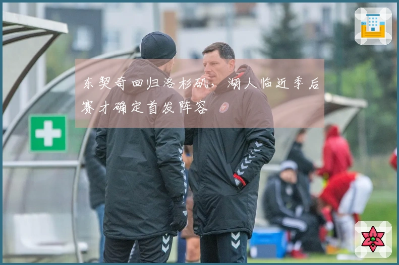 东契奇回归洛杉矶，湖人临近季后赛才确定首发阵容