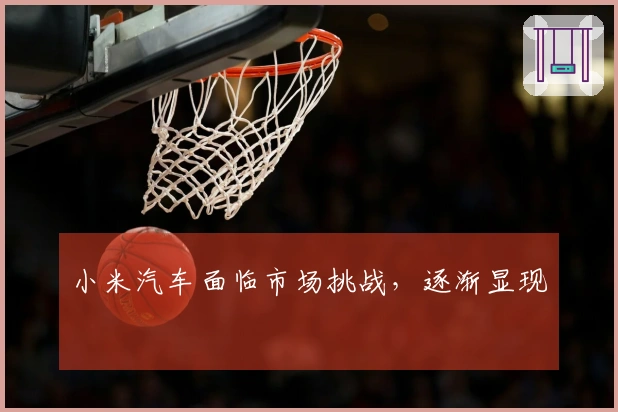 小米汽车面临市场挑战，逐渐显现