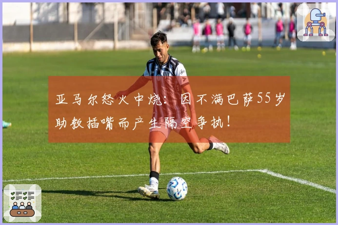 亚马尔怒火中烧：因不满巴萨55岁助教插嘴而产生隔空争执！