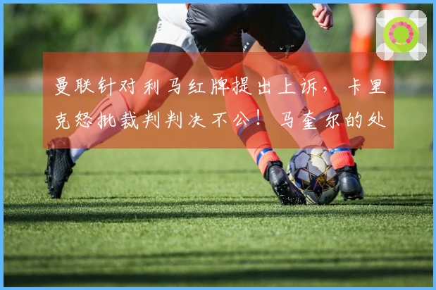 曼联针对利马红牌提出上诉，卡里克怒批裁判判决不公！马奎尔的处罚将在两天内揭晓
