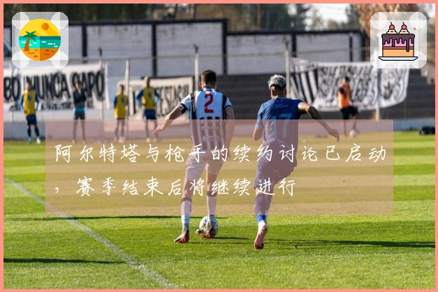 阿尔特塔与枪手的续约讨论已启动，赛季结束后将继续进行