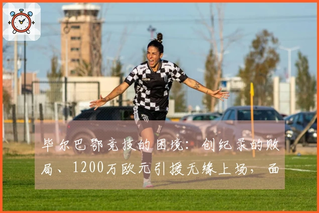 毕尔巴鄂竞技的困境：创纪录的败局、1200万欧元引援无缘上场，面对巴萨的巨大差距