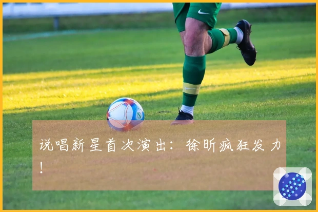说唱新星首次演出：徐昕疯狂发力！