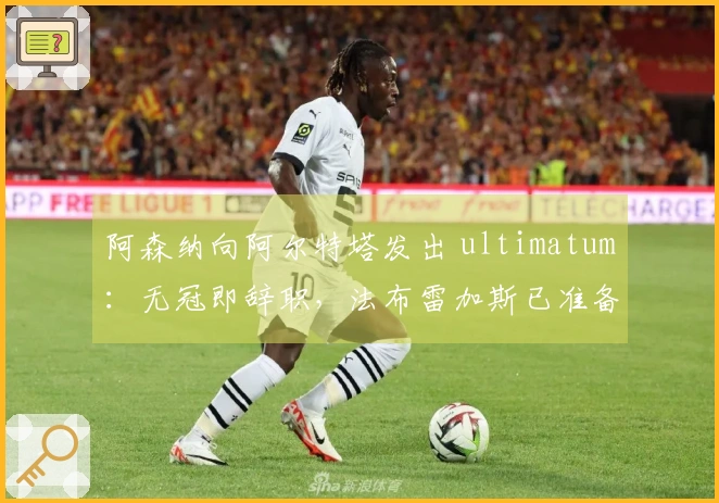 阿森纳向阿尔特塔发出 ultimatum：无冠即辞职，法布雷加斯已准备接任