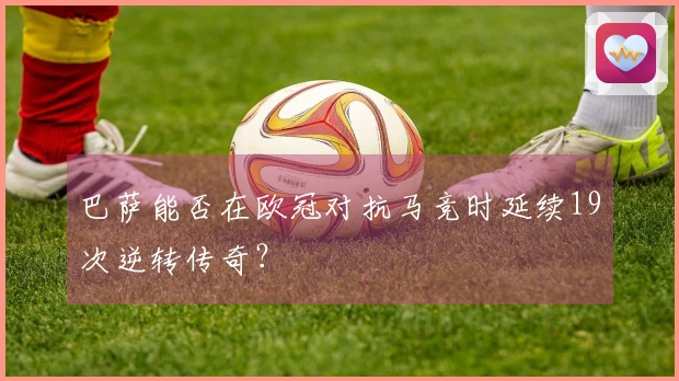 巴萨能否在欧冠对抗马竞时延续19次逆转传奇？