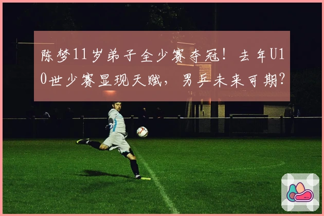 陈梦11岁弟子全少赛夺冠！去年U10世少赛显现天赋，男乒未来可期？